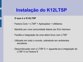Instalação do K12LTSP
O que é o K12LTSP
✗
Fedora Core + LTSP + Aplicações + Utilitários
✗
Mantido por uma comunidade liderar por Eric Harrison
✗
Facilita a integração de uma distro linux com LTSP
✗
Utilizado em todo o mundo, sobretudo em ambientes
escolares
✗
Descontinuado com o LTSP 5 -> aguarda-se a integração do
LTSP 5 no Fedora 9
 