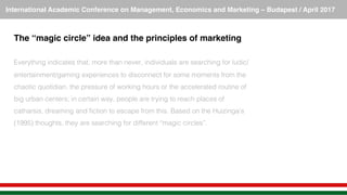 International Academic Conference on Management, Economics and Marketing – Budapest / April 2017!
The “magic circle” idea and the principles of marketing!
!
Everything indicates that, more than never, individuals are searching for ludic/
entertainment/gaming experiences to disconnect for some moments from the
chaotic quotidian, the pressure of working hours or the accelerated routine of
big urban centers; in certain way, people are trying to reach places of
catharsis, dreaming and ﬁction to escape from this. Based on the Huizinga’s
(1995) thoughts, they are searching for different “magic circles”.!
 