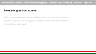 International Academic Conference on Management, Economics and Marketing – Budapest / April 2017!
Some thoughts from experts!
!
Based on these principles, we selected four experts from the gaming ﬁeld and
asked each one the following question: what are three essential characteristics
for an effective advergame? !
 