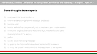 International Academic Conference on Management, Economics and Marketing – Budapest / April 2017!
Some thoughts from experts!
!
1)  must reach the target audience!
2)  convey the branding/product message effectively !
3)  become viral!
4)  have a well-deﬁned purpose aligned to the brand, product or service!
5)  know your target audience to match the style, mechanics and other
characteristics of the games!
6)  be fun !
7)  send a clear marketing message!
8)  to observe the historical socio-cultural aspects of the players !
9)  to study the player's interpretations and responses to the system!
 