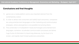 International Academic Conference on Management, Economics and Marketing – Budapest / April 2017!
Conclusions and ﬁnal thoughts!
!
1)  games are a media platform and a very important element from the
contemporary culture!
2)  In order to attract new consumers and satisfy loyal consumers, companies
are using entertainment languages on their marketing and communication
strategies, where advergames is one possible tool among others.!
3)  This combination of multiplatform media technologies and entertainment
languages, somehow, accelerates communication processes and allows
huge trunks of information to travel long distances, by the touch of a
screen, and rapidly reach broad audiences everywhere. !
 