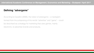 International Academic Conference on Management, Economics and Marketing – Budapest / April 2017!
Deﬁning “advergame”!
!
According to Cavallini (2006), the notion of advergame – a neologism
formed from the juxtaposing of the words “advertise” and “game” – could
be described as a strategy for marketing that uses games, mainly
electronic, to advertise brands and products.!
 