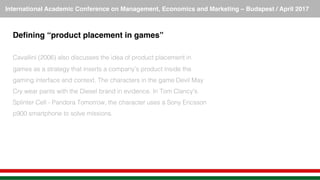 International Academic Conference on Management, Economics and Marketing – Budapest / April 2017!
Deﬁning “product placement in games”!
!
Cavallini (2006) also discusses the idea of product placement in
games as a strategy that inserts a company’s product inside the
gaming interface and context. The characters in the game Devil May
Cry wear pants with the Diesel brand in evidence. In Tom Clancy's
Splinter Cell - Pandora Tomorrow, the character uses a Sony Ericsson
p900 smartphone to solve missions.!
 