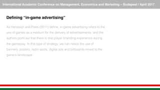 International Academic Conference on Management, Economics and Marketing – Budapest / April 2017!
Deﬁning “in-game advertising”
!
As Herrewijn and Poels (2011) deﬁne, in-game advertising refers to the
use of games as a medium for the delivery of advertisements, and the
authors point out that there is one player branding experience during
the gameplay. In this type of strategy, we can notice the use of
banners, posters, radio spots, digital ads and billboards mixed to the
game’s landscape. !
 