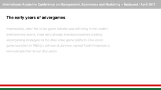 International Academic Conference on Management, Economics and Marketing – Budapest / April 2017!
The early years of advergames!
!
Impressively, when the video game industry was still rising in the modern
entertainment scene, there were already brands/companies creating
advergaming strategies for the Atari video game platform. One iconic
game launched in 1983 by Johnson & Johnson named Tooth Protectors is
one example that ﬁts our discussion.!
 