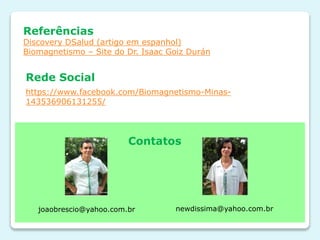 Referências
Discovery DSalud (artigo em espanhol)
Biomagnetismo – Site do Dr. Isaac Goiz Durán
https://www.facebook.com/Biomagnetismo-Minas-
143536906131255/
Rede Social
Contatos
joaobrescio@yahoo.com.br newdissima@yahoo.com.br
 