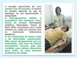 A duração aproximada de uma
sessão é de 30 minutos. O número
de sessões depende do tipo de
patologia, da sua agressividade e
antiguidade.
O Biomagnetismo Médico é
compatível com qualquer outra
forma de terapia (homeopatia
alopática, Naturopatia, Florais de
Bach, Reiki, Acupuntura, etc) e pode
também ser usada em conjunto com
os tradicionais tratamentos
alopáticos.
É um tratamento de baixo custo
e de efetividade comprovada.
Não requer equipamento caro ou
sofisticado, está livre de efeitos
secundários nocivos, pelo que
constitui uma valiosa alternativa
para tratar os mais diversos
problemas de saúde.
 