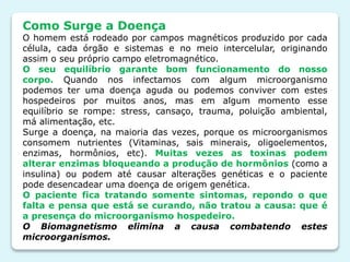 Como Surge a Doença
O homem está rodeado por campos magnéticos produzido por cada
célula, cada órgão e sistemas e no meio intercelular, originando
assim o seu próprio campo eletromagnético.
O seu equilíbrio garante bom funcionamento do nosso
corpo. Quando nos infectamos com algum microorganismo
podemos ter uma doença aguda ou podemos conviver com estes
hospedeiros por muitos anos, mas em algum momento esse
equilíbrio se rompe: stress, cansaço, trauma, poluição ambiental,
má alimentação, etc.
Surge a doença, na maioria das vezes, porque os microorganismos
consomem nutrientes (Vitaminas, sais minerais, oligoelementos,
enzimas, hormônios, etc). Muitas vezes as toxinas podem
alterar enzimas bloqueando a produção de hormônios (como a
insulina) ou podem até causar alterações genéticas e o paciente
pode desencadear uma doença de origem genética.
O paciente fica tratando somente sintomas, repondo o que
falta e pensa que está se curando, não tratou a causa: que é
a presença do microorganismo hospedeiro.
O Biomagnetismo elimina a causa combatendo estes
microorganismos.
 