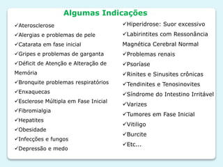 Aterosclerose
Alergias e problemas de pele
Catarata em fase inicial
Gripes e problemas de garganta
Déficit de Atenção e Alteração de
Memória
Bronquite problemas respiratórios
Enxaquecas
Esclerose Múltipla em Fase Inicial
Fibromialgia
Hepatites
Obesidade
Infecções e fungos
Depressão e medo
Hiperidrose: Suor excessivo
Labirintites com Ressonância
Magnética Cerebral Normal
Problemas renais
Psoríase
Rinites e Sinusites crônicas
Tendinites e Tenosinovites
Síndrome do Intestino Irritável
Varizes
Tumores em Fase Inicial
Vitiligo
Burcite
Etc...
Algumas Indicações
 