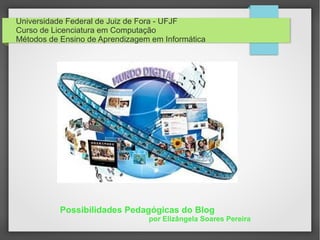 Universidade Federal de Juiz de Fora - UFJF
Curso de Licenciatura em Computação
Métodos de Ensino de Aprendizagem em Informática
Possibilidades Pedagógicas do Blog
por Elizângela Soares Pereira
 