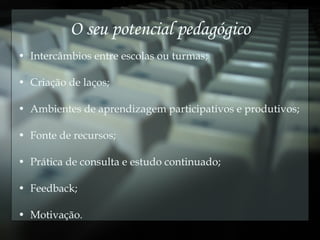 O seu potencial pedagógico Intercâmbios entre escolas ou turmas; Criação de laços; Ambientes de aprendizagem participativos e produtivos; Fonte de recursos; Prática de consulta e estudo continuado; Feedback; Motivação. 