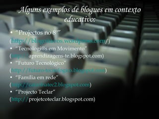 Alguns exemplos de blogues em contexto educativo: “ Projectos no 8º” ( http:// blogoitavos.wordpress.com / ) “ Tecnologi@s em Movimento” ( http:// aprendizagens-te.blogspot.com ) “ Futuro Tecnológico” ( http://futuro-tecnologico.blogspot.com ) “ Família em rede”  ( http://catarinatec2.blogspot.com ) “ Projecto Teclar” ( http:// projetcoteclar.blogspot.com ) 