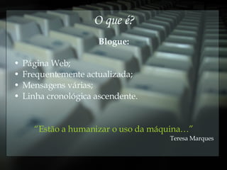 O que é? Blogue: Página Web; Frequentemente actualizada; Mensagens várias; Linha cronológica ascendente. “ Estão a humanizar o uso da máquina…” Teresa Marques 