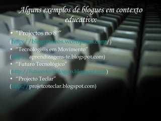Alguns exemplos de blogues em contexto educativo: “ Projectos no 8º” ( http:// blogoitavos.wordpress.com / ) “ Tecnologi@s em Movimento” ( http:// aprendizagens-te.blogspot.com ) “ Futuro Tecnológico” ( http://futuro-tecnologico.blogspot.com ) “ Projecto Teclar” ( http:// projetcoteclar.blogspot.com ) 