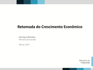 Henrique Meirelles
Ministro da Fazenda
Março, 2017.
Ministério da
Fazenda
Retomada do Crescimento Econômico
 