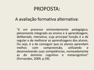 PROPOSTA:
A avaliação formativa alternativa:
“é um processo eminentemente pedagógico,
plenamente integrado ao ensino e à aprendizagem,
deliberado, interativo, cuja principal função é a de
regular e de melhorar as aprendizagens dos alunos.
Ou seja, é a de conseguir que os alunos aprendam
melhor, com compreensão, utilizando e
desenvolvendo suas competências, nomeadamente
as do domínio cognitivo e metacognitivo”
(Fernandes, 2009, p.59).
 