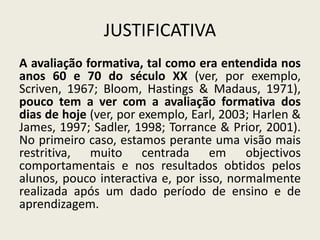 JUSTIFICATIVA
A avaliação formativa, tal como era entendida nos
anos 60 e 70 do século XX (ver, por exemplo,
Scriven, 1967; Bloom, Hastings & Madaus, 1971),
pouco tem a ver com a avaliação formativa dos
dias de hoje (ver, por exemplo, Earl, 2003; Harlen &
James, 1997; Sadler, 1998; Torrance & Prior, 2001).
No primeiro caso, estamos perante uma visão mais
restritiva, muito centrada em objectivos
comportamentais e nos resultados obtidos pelos
alunos, pouco interactiva e, por isso, normalmente
realizada após um dado período de ensino e de
aprendizagem.
 