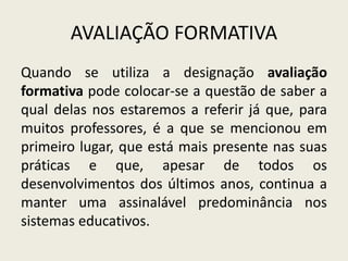 AVALIAÇÃO FORMATIVA
Quando se utiliza a designação avaliação
formativa pode colocar-se a questão de saber a
qual delas nos estaremos a referir já que, para
muitos professores, é a que se mencionou em
primeiro lugar, que está mais presente nas suas
práticas e que, apesar de todos os
desenvolvimentos dos últimos anos, continua a
manter uma assinalável predominância nos
sistemas educativos.
 