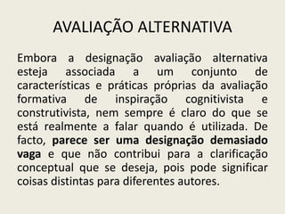 AVALIAÇÃO ALTERNATIVA
Embora a designação avaliação alternativa
esteja associada a um conjunto de
características e práticas próprias da avaliação
formativa de inspiração cognitivista e
construtivista, nem sempre é claro do que se
está realmente a falar quando é utilizada. De
facto, parece ser uma designação demasiado
vaga e que não contribui para a clarificação
conceptual que se deseja, pois pode significar
coisas distintas para diferentes autores.
 