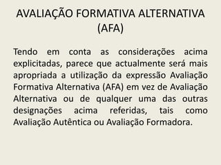 AVALIAÇÃO FORMATIVA ALTERNATIVA
(AFA)
Tendo em conta as considerações acima
explicitadas, parece que actualmente será mais
apropriada a utilização da expressão Avaliação
Formativa Alternativa (AFA) em vez de Avaliação
Alternativa ou de qualquer uma das outras
designações acima referidas, tais como
Avaliação Autêntica ou Avaliação Formadora.
 
