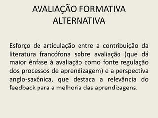 AVALIAÇÃO FORMATIVA
ALTERNATIVA
Esforço de articulação entre a contribuição da
literatura francófona sobre avaliação (que dá
maior ênfase à avaliação como fonte regulação
dos processos de aprendizagem) e a perspectiva
anglo-saxônica, que destaca a relevância do
feedback para a melhoria das aprendizagens.
 