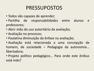 PRESSUPOSTOS
• Todos são capazes de aprender;
• Partilha de responsabilidades entre alunos e
professores;
• Abrir mão do uso autoritário da avaliação;
• Avaliação no processo;
• Paulatina diminuição da ênfase na avaliação;
• Avaliação está relacionada a uma concepção de
homem, de sociedade – Pedagogia da autonomia...
libertadora;
• Projeto político pedagógico... Para onde este ônibus
está indo?
 