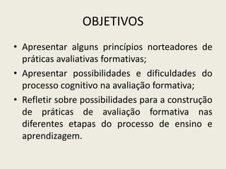 OBJETIVOS
• Apresentar alguns princípios norteadores de
práticas avaliativas formativas;
• Apresentar possibilidades e dificuldades do
processo cognitivo na avaliação formativa;
• Refletir sobre possibilidades para a construção
de práticas de avaliação formativa nas
diferentes etapas do processo de ensino e
aprendizagem.
 