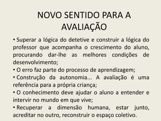 NOVO SENTIDO PARA A
AVALIAÇÃO
• Superar a lógica do detetive e construir a lógica do
professor que acompanha o crescimento do aluno,
procurando dar-lhe as melhores condições de
desenvolvimento;
• O erro faz parte do processo de aprendizagem;
• Construção da autonomia... A avaliação é uma
referência para a própria criança;
• O conhecimento deve ajudar o aluno a entender e
intervir no mundo em que vive;
• Recuperar a dimensão humana, estar junto,
acreditar no outro, reconstruir o espaço coletivo.
 