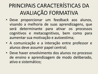 PRINCIPAIS CARACTERÍSTICAS DA
AVALIAÇÃO FORMATIVA
• Deve proporcionar um feedback aos alunos,
visando a melhoria de suas aprendizagens, que
será determinante para ativar os processos
cognitivos e metacognitivos, bem como para
aumentar sua motivação e autoestima;
• A comunicação e a interação entre professor e
alunos deve assumir papel central;
• Deve haver envolvimento dos alunos no processo
de ensino e aprendizagem de modo deliberado,
ativo e sistemático;
 