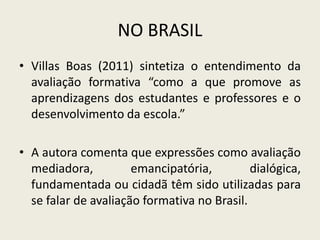 NO BRASIL
• Villas Boas (2011) sintetiza o entendimento da
avaliação formativa “como a que promove as
aprendizagens dos estudantes e professores e o
desenvolvimento da escola.”
• A autora comenta que expressões como avaliação
mediadora, emancipatória, dialógica,
fundamentada ou cidadã têm sido utilizadas para
se falar de avaliação formativa no Brasil.
 