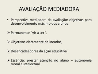 AVALIAÇÃO MEDIADORA
• Perspectiva mediadora da avaliação: objetivos para
desenvolvimento máximo dos alunos
 Permanente “vir a ser”,
 Objetivos claramente delineados,
 Desencadeadores da ação educativa
 Essência: prestar atenção no aluno – autonomia
moral e intelectual
 