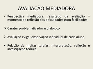 AVALIAÇÃO MEDIADORA
• Perspectiva mediadora: resultado da avaliação =
momento de reflexão das dificuldades e/ou facilidades
 Caráter problematizador e dialógico
 Avaliação exige: observação individual de cada aluno
• Relação de muitas tarefas: interpretação, reflexão e
investigação teórica
 
