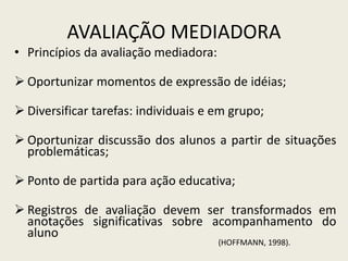AVALIAÇÃO MEDIADORA
• Princípios da avaliação mediadora:
 Oportunizar momentos de expressão de idéias;
 Diversificar tarefas: individuais e em grupo;
 Oportunizar discussão dos alunos a partir de situações
problemáticas;
 Ponto de partida para ação educativa;
 Registros de avaliação devem ser transformados em
anotações significativas sobre acompanhamento do
aluno
(HOFFMANN, 1998).
 