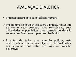 AVALIAÇÃO DIALÉTICA
• Processo abrangente da existência humana:
 Implica uma reflexão crítica sobre a prática, no sentido
de captar seus avanços, suas resistências, suas
dificuldades e possibilitar uma tomada de decisão
sobre o que fazer para superar os obstáculos.
• É antes de tudo, uma questão política, está
relacionada ao poder, aos objetivos, às finalidades,
aos interesses que estão em jogo no trabalho
educativo.
 