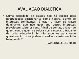 AVALIAÇÃO DIALÉTICA
• Numa sociedade de classes não há espaço para
neutralidade: posicionar-se como neutro, diante de
interesses conflitantes, é estar a favor da classe
dominante, que não quer que outros interesses
prevaleçam sobre os seus. Afinal de contas, a favor de
quem, contra quem se coloca nossa escola, o trabalho
de cada educador? Se não sabemos para onde
queremos ir, como podemos avaliar se estamos indo
bem ou não?
(VASCONCELLOS, 2000)
 