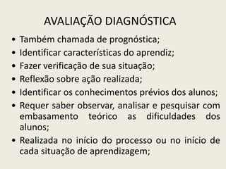 AVALIAÇÃO DIAGNÓSTICA
• Também chamada de prognóstica;
• Identificar características do aprendiz;
• Fazer verificação de sua situação;
• Reflexão sobre ação realizada;
• Identificar os conhecimentos prévios dos alunos;
• Requer saber observar, analisar e pesquisar com
embasamento teórico as dificuldades dos
alunos;
• Realizada no início do processo ou no início de
cada situação de aprendizagem;
 