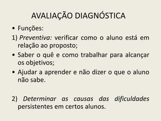 AVALIAÇÃO DIAGNÓSTICA
• Funções:
1) Preventiva: verificar como o aluno está em
relação ao proposto;
• Saber o quê e como trabalhar para alcançar
os objetivos;
• Ajudar a aprender e não dizer o que o aluno
não sabe.
2) Determinar as causas das dificuldades
persistentes em certos alunos.
 