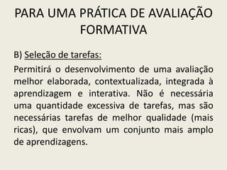 PARA UMA PRÁTICA DE AVALIAÇÃO
FORMATIVA
B) Seleção de tarefas:
Permitirá o desenvolvimento de uma avaliação
melhor elaborada, contextualizada, integrada à
aprendizagem e interativa. Não é necessária
uma quantidade excessiva de tarefas, mas são
necessárias tarefas de melhor qualidade (mais
ricas), que envolvam um conjunto mais amplo
de aprendizagens.
 