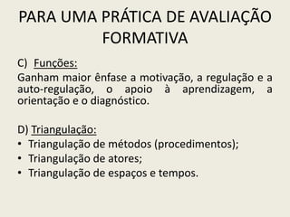 PARA UMA PRÁTICA DE AVALIAÇÃO
FORMATIVA
C) Funções:
Ganham maior ênfase a motivação, a regulação e a
auto-regulação, o apoio à aprendizagem, a
orientação e o diagnóstico.
D) Triangulação:
• Triangulação de métodos (procedimentos);
• Triangulação de atores;
• Triangulação de espaços e tempos.
 