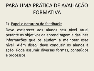 PARA UMA PRÁTICA DE AVALIAÇÃO
FORMATIVA
F) Papel e natureza do feedback:
Deve esclarecer aos alunos seu nível atual
perante os objetivos da aprendizagem e dar-lhes
informações que os ajudem a melhorar esse
nível. Além disso, deve conduzir os alunos à
ação. Pode assumir diversas formas, conteúdos
e processos.
 