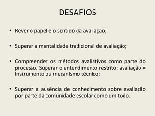 DESAFIOS
• Rever o papel e o sentido da avaliação;
• Superar a mentalidade tradicional de avaliação;
• Compreender os métodos avaliativos como parte do
processo. Superar o entendimento restrito: avaliação =
instrumento ou mecanismo técnico;
• Superar a ausência de conhecimento sobre avaliação
por parte da comunidade escolar como um todo.
 