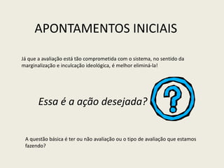 Já que a avaliação está tão comprometida com o sistema, no sentido da
marginalização e inculcação ideológica, é melhor eliminá-la!
A questão básica é ter ou não avaliação ou o tipo de avaliação que estamos
fazendo?
APONTAMENTOS INICIAIS
Essa é a ação desejada?
 