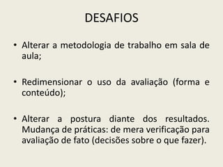 DESAFIOS
• Alterar a metodologia de trabalho em sala de
aula;
• Redimensionar o uso da avaliação (forma e
conteúdo);
• Alterar a postura diante dos resultados.
Mudança de práticas: de mera verificação para
avaliação de fato (decisões sobre o que fazer).
 