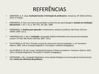 REFERÊNCIAS
• DONATONI, A. R. (org). Avaliação Escolar e formação de professores. Campinas, SP: Editora Alínea,
2010. 2º edição.
• FERNANDES, D. Para uma teoria da avaliação no domínio das aprendizagens.Estudos em Avaliação
Educacional, v. 19, n. 41, p. 347-372, set./dez. 2008.
• FERNANDES, D. Avaliar para aprender: fundamentos, práticas e políticas. São Paulo: Edi-tora
UNESP, 2009. 221 p.
• VASCONCELLOS, C. dos S. Avaliação: concepção dialética-libertadora do processo de avaliação
escolar. 17ª ed./ São Paulo: Libertad, 2007. 133 p.
• VILLAS BOAS, B. M. de F. Virando a escola do avesso por meio da avaliação. 2. ed. Campinas:
Papirus, 2009. 144 p. (Coleção Magistério: Formação e Trabalho Pedagógico).
• VILLAS BOAS, B. M. de F. (org.). Avaliação formativa: Práticas inovadoras. Campinas: Papirus, 2011.
192 p. (Coleção Magistério: Formação e Trabalho Pedagógico).
• HOFFMANN, J. M.L. Avaliação Mediadora: Uma relação Dialógica na Construção do Conhecimento.
Site: Centro de referencia do professor
 