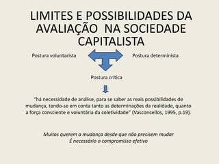 LIMITES E POSSIBILIDADES DA
AVALIAÇÃO NA SOCIEDADE
CAPITALISTA
Postura voluntarista Postura determinista
Muitos querem a mudança desde que não precisem mudar
É necessário o compromisso efetivo
Postura crítica
“há necessidade de análise, para se saber as reais possibilidades de
mudança, tendo-se em conta tanto as determinações da realidade, quanto
a força consciente e voluntária da coletividade” (Vasconcellos, 1995, p.19).
 
