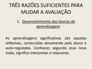 TRÊS RAZÕES SUFICIENTES PARA
MUDAR A AVALIAÇÃO
1. Desenvolvimento das teorias de
aprendizagem:
As aprendizagens significativas são aquelas
reflexivas, construídas ativamente pelo aluno e
auto-reguladas. Conhecer, segundo essa nova
visão, significa interpretar e relacionar.
 