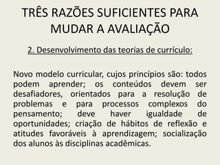 TRÊS RAZÕES SUFICIENTES PARA
MUDAR A AVALIAÇÃO
2. Desenvolvimento das teorias de currículo:
Novo modelo curricular, cujos princípios são: todos
podem aprender; os conteúdos devem ser
desafiadores, orientados para a resolução de
problemas e para processos complexos do
pensamento; deve haver igualdade de
oportunidades; criação de hábitos de reflexão e
atitudes favoráveis à aprendizagem; socialização
dos alunos às disciplinas acadêmicas.
 