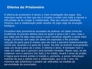 Dilema do Prisioneiro

O dilema do prisioneiro é talvez o mais investigado dos jogos. Seu
interesse reside no fato que ele é simples e exibe com toda a clareza a
dificuldade de se chegar à colaboração. Mas seu estudo detalhado
mostrou que a colaboração pode resultar do jogo cego da evolução
biológica.

Considere dois prisioneiros acusados de praticar um dado crime.As
evidências só provam delitos para os quais a pena é de 1 ano, mas o
juiz sabe que há algo mais grave e quer condenar alguém a pena mais
longa. Conversa com cada um deles em separado e lhe promete
redução da pena para 6 meses caso ele traia o parceiro testemunhando
contra ele, levando-o à pena de 4 anos. Se eles se traírem mutuamente,
cada um levará pena de 2 anos. O dilema é atroz. É tentador trair e
cada um sabe que o parceiro será também tentado. Nesse caso, se ele
colaborar com o parceiro (for leal) e for traído, levará 4 anos de prisão.
A lógica pura levará ambos à traição e, portanto, a penas individuais
maiores do que a obtida com a colaboração, que é de 1 ano. Os
números são arbitrários e podem ser alterados na medida da
perversidade do enunciador.
 