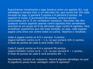 Suponhamos inicialmente o jogo iterativo entre um egoísta (E), cuja
estratégia é sempre trair, e um altruísta (A), que nunca trai. Em cada
iteração do jogo, E ganhará 5 pontos e A ganhará 0 pontos. Se
jogarem N vezes, E acumulará 5N pontos, contra 0 pontos
acumulados por A. É um verdadeiro massacre. Altruístas não têm
qualquer chance jogando apenas contra egoístas.Fato semelhante
ocorrerá se um grupo de N de altruístas jogar contra N egoístas. Para
simplificar, suporemos que não haja iteração, ou seja, cada jogador
jogará uma única vez contra todos os outros. Vejamos o resultado.

Cada A jogará contra os N E e somará 0 pontos.
Jogará também contra os N – 1 A, no que somará 3(N-1) pontos.
O total de pontos de cada A será então 3(N-1).

Cada E jogará contra os N A e somará 5N pontos.
Jogará também contra os N – 1 E, no que somará N – 1 pontos.
O total de pontos de cada E será portanto 6N – 1.

Novamente, haverá um massacre. Haverá alguma estratégia na qual
N jogadores possa levar vantagem sobre N egoístas?
 