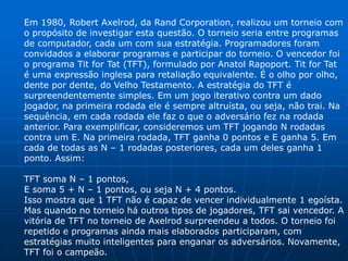 Em 1980, Robert Axelrod, da Rand Corporation, realizou um torneio com
o propósito de investigar esta questão. O torneio seria entre programas
de computador, cada um com sua estratégia. Programadores foram
convidados a elaborar programas e participar do torneio. O vencedor foi
o programa Tit for Tat (TFT), formulado por Anatol Rapoport. Tit for Tat
é uma expressão inglesa para retaliação equivalente. É o olho por olho,
dente por dente, do Velho Testamento. A estratégia do TFT é
surpreendentemente simples. Em um jogo iterativo contra um dado
jogador, na primeira rodada ele é sempre altruísta, ou seja, não trai. Na
sequência, em cada rodada ele faz o que o adversário fez na rodada
anterior. Para exemplificar, consideremos um TFT jogando N rodadas
contra um E. Na primeira rodada, TFT ganha 0 pontos e E ganha 5. Em
cada de todas as N – 1 rodadas posteriores, cada um deles ganha 1
ponto. Assim:

TFT soma N – 1 pontos,
E soma 5 + N – 1 pontos, ou seja N + 4 pontos.
Isso mostra que 1 TFT não é capaz de vencer individualmente 1 egoísta.
Mas quando no torneio há outros tipos de jogadores, TFT sai vencedor. A
vitória de TFT no torneio de Axelrod surpreendeu a todos. O torneio foi
repetido e programas ainda mais elaborados participaram, com
estratégias muito inteligentes para enganar os adversários. Novamente,
TFT foi o campeão.
 